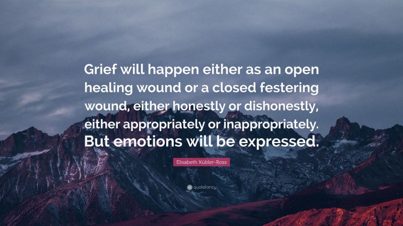 Elisabeth Kübler-Ross Quote: “Grief will happen either as an open healing wound or a closed festering wound, either honestly or dishonestly, either appropriately or inappropriately. But emotions will be expressed.”