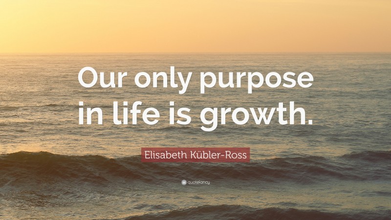 Elisabeth Kübler-Ross Quote: “Our only purpose in life is growth.”