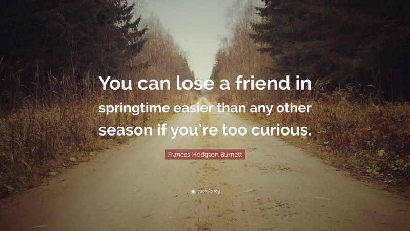 Frances Hodgson Burnett Quote: “You can lose a friend in springtime easier than any other season if you’re too curious.”