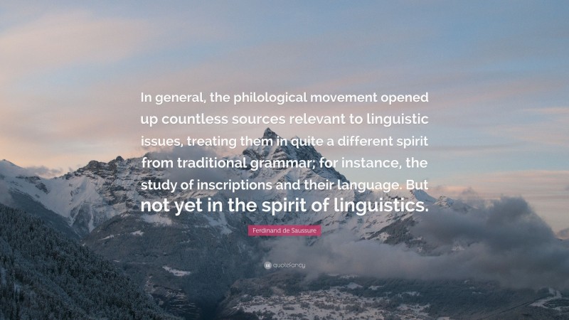 Ferdinand de Saussure Quote: “In general, the philological movement opened up countless sources relevant to linguistic issues, treating them in quite a different spirit from traditional grammar; for instance, the study of inscriptions and their language. But not yet in the spirit of linguistics.”