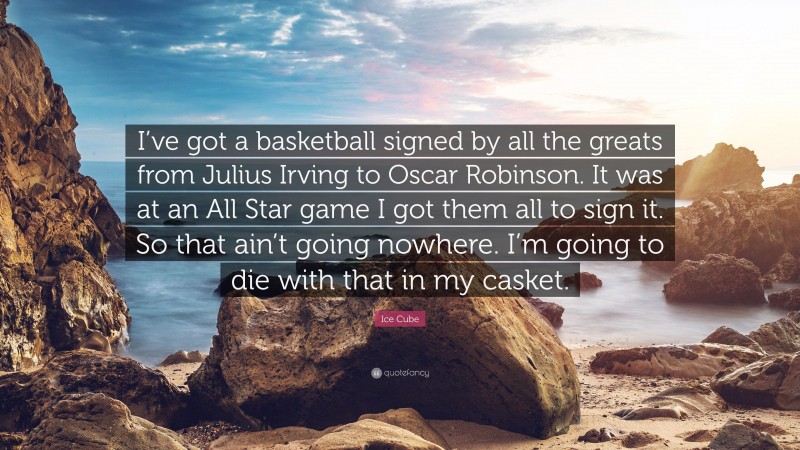 Ice Cube Quote: “I’ve got a basketball signed by all the greats from Julius Irving to Oscar Robinson. It was at an All Star game I got them all to sign it. So that ain’t going nowhere. I’m going to die with that in my casket.”