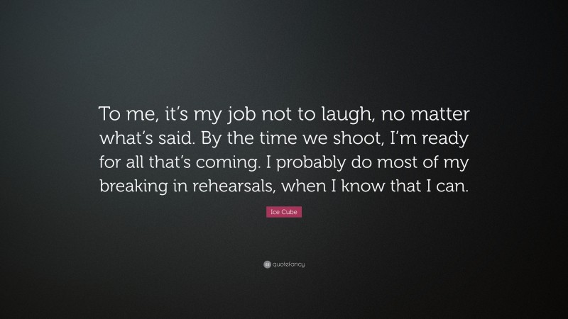 Ice Cube Quote: “To me, it’s my job not to laugh, no matter what’s said. By the time we shoot, I’m ready for all that’s coming. I probably do most of my breaking in rehearsals, when I know that I can.”