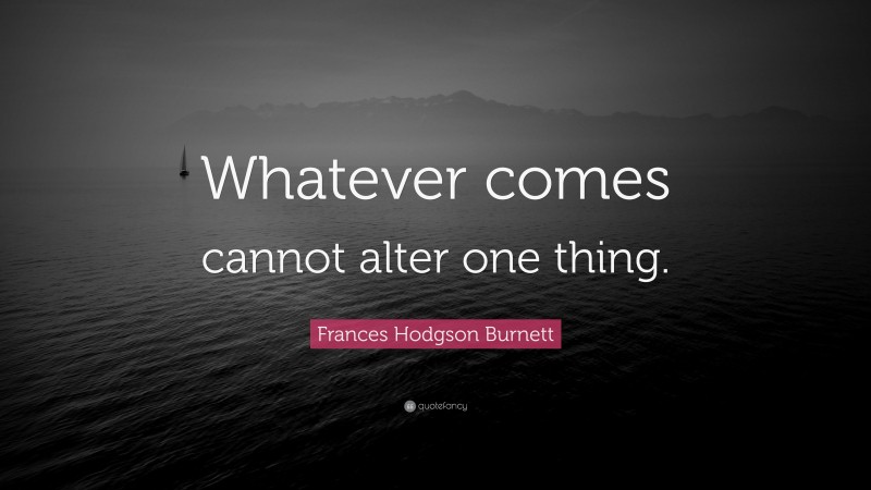 Frances Hodgson Burnett Quote: “Whatever comes cannot alter one thing.”
