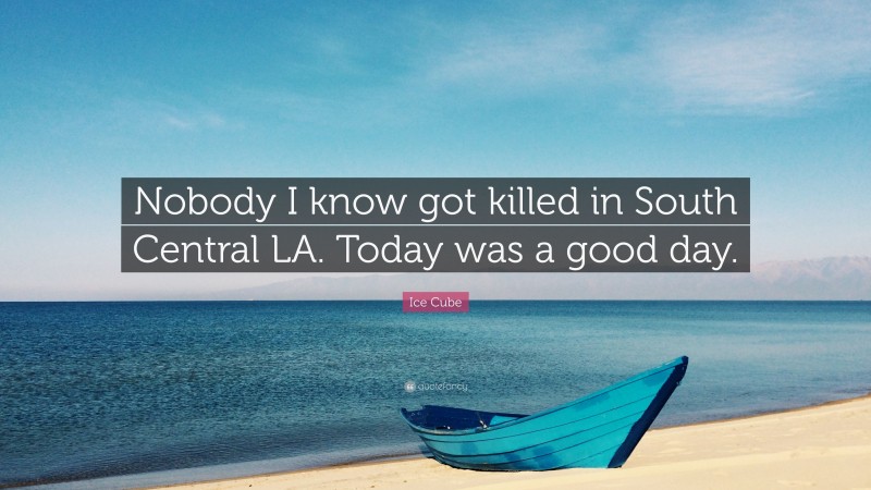 Ice Cube Quote: “Nobody I know got killed in South Central LA. Today was a good day.”
