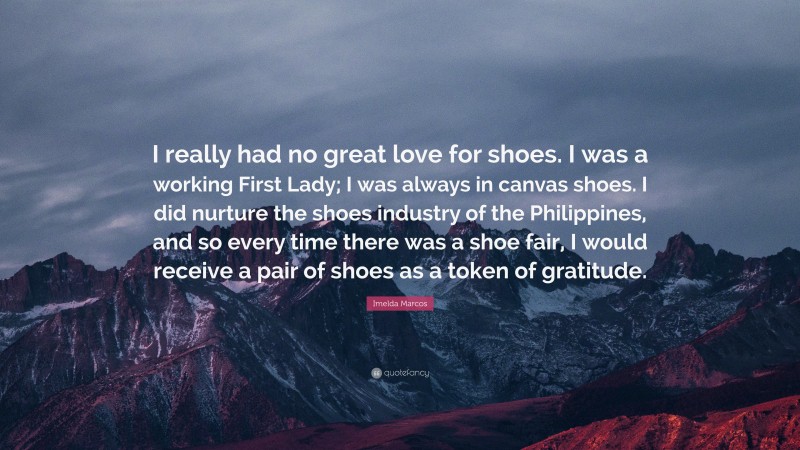 Imelda Marcos Quote: “I really had no great love for shoes. I was a working First Lady; I was always in canvas shoes. I did nurture the shoes industry of the Philippines, and so every time there was a shoe fair, I would receive a pair of shoes as a token of gratitude.”