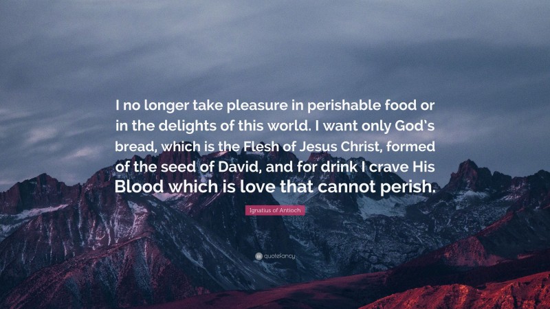 Ignatius of Antioch Quote: “I no longer take pleasure in perishable food or in the delights of this world. I want only God’s bread, which is the Flesh of Jesus Christ, formed of the seed of David, and for drink I crave His Blood which is love that cannot perish.”