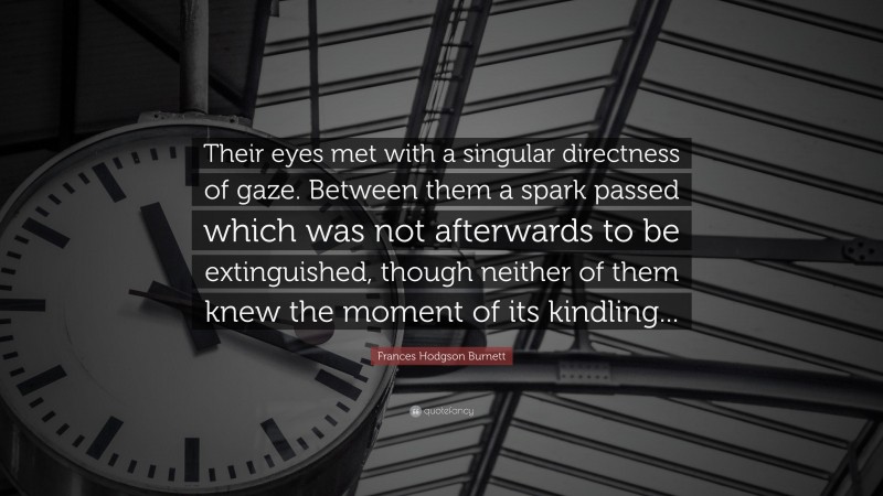 Frances Hodgson Burnett Quote: “Their eyes met with a singular directness of gaze. Between them a spark passed which was not afterwards to be extinguished, though neither of them knew the moment of its kindling...”