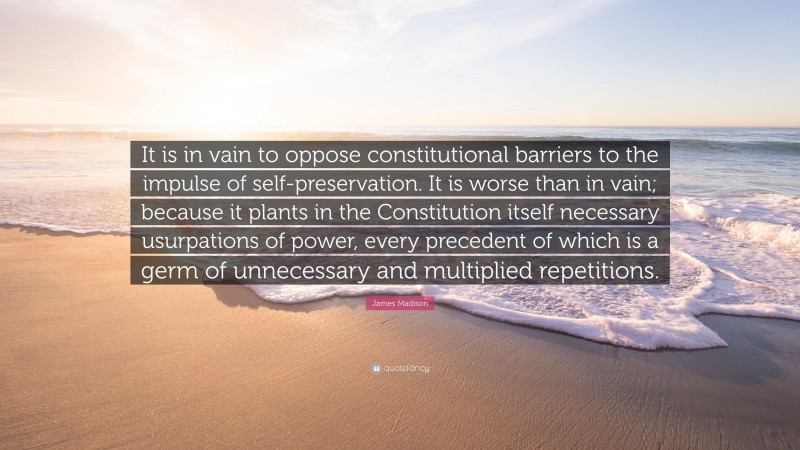James Madison Quote: “It is in vain to oppose constitutional barriers to the impulse of self-preservation. It is worse than in vain; because it plants in the Constitution itself necessary usurpations of power, every precedent of which is a germ of unnecessary and multiplied repetitions.”