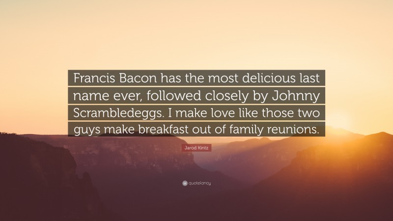 Jarod Kintz Quote: “Francis Bacon has the most delicious last name ever, followed closely by Johnny Scrambledeggs. I make love like those two guys make breakfast out of family reunions.”