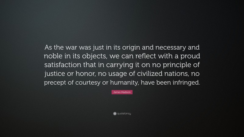 James Madison Quote: “As the war was just in its origin and necessary and noble in its objects, we can reflect with a proud satisfaction that in carrying it on no principle of justice or honor, no usage of civilized nations, no precept of courtesy or humanity, have been infringed.”