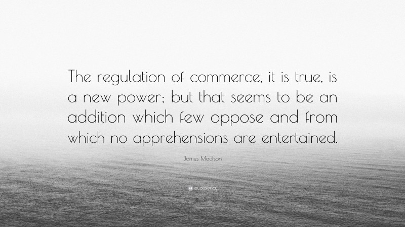 James Madison Quote: “The regulation of commerce, it is true, is a new power; but that seems to be an addition which few oppose and from which no apprehensions are entertained.”