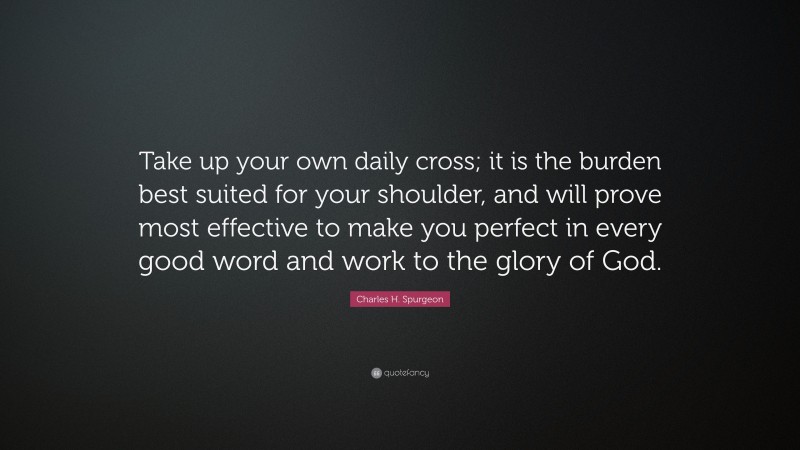 Charles H. Spurgeon Quote: “Take up your own daily cross; it is the burden best suited for your shoulder, and will prove most effective to make you perfect in every good word and work to the glory of God.”