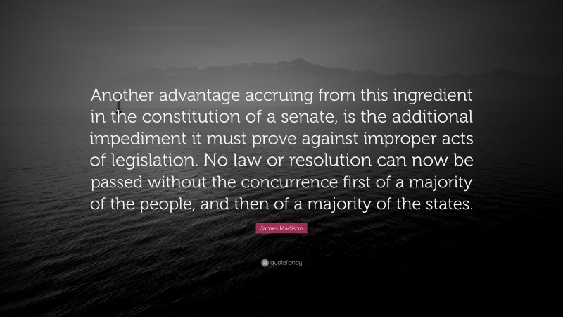 James Madison Quote: “Another advantage accruing from this ingredient in the constitution of a senate, is the additional impediment it must prove against improper acts of legislation. No law or resolution can now be passed without the concurrence first of a majority of the people, and then of a majority of the states.”