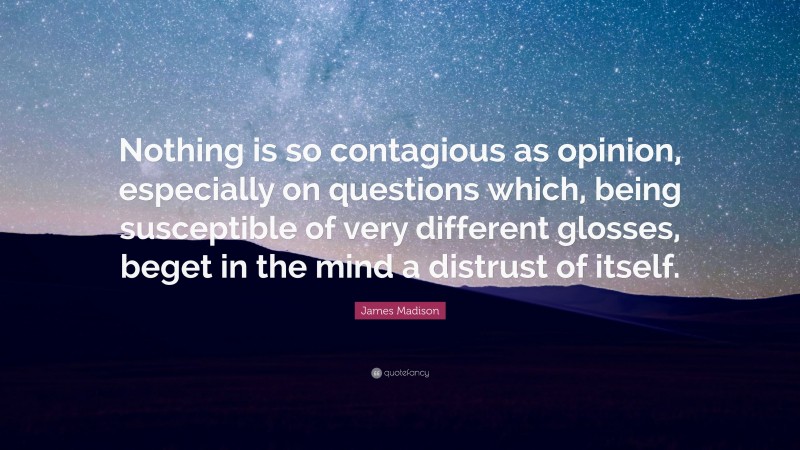 James Madison Quote: “Nothing is so contagious as opinion, especially on questions which, being susceptible of very different glosses, beget in the mind a distrust of itself.”