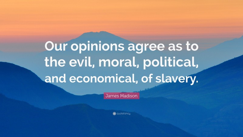 James Madison Quote: “Our opinions agree as to the evil, moral, political, and economical, of slavery.”