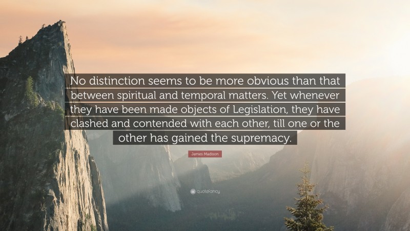 James Madison Quote: “No distinction seems to be more obvious than that between spiritual and temporal matters. Yet whenever they have been made objects of Legislation, they have clashed and contended with each other, till one or the other has gained the supremacy.”