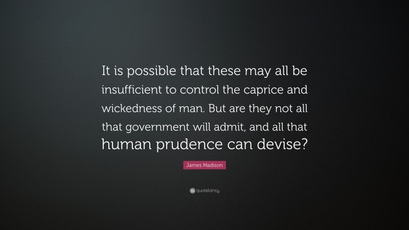 James Madison Quote: “It is possible that these may all be insufficient to control the caprice and wickedness of man. But are they not all that government will admit, and all that human prudence can devise?”