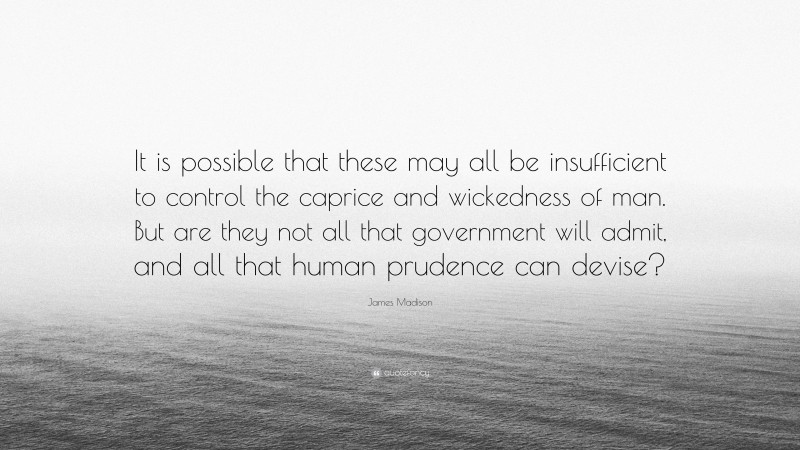 James Madison Quote: “It is possible that these may all be insufficient to control the caprice and wickedness of man. But are they not all that government will admit, and all that human prudence can devise?”