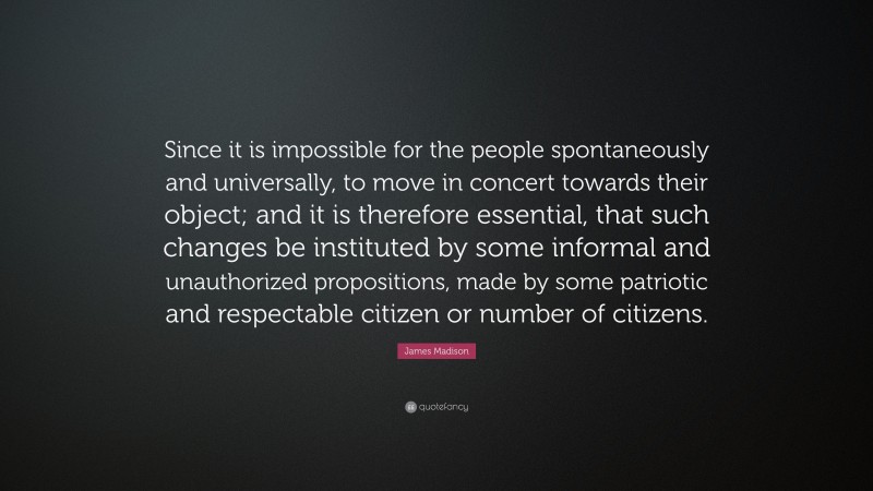 James Madison Quote: “Since it is impossible for the people spontaneously and universally, to move in concert towards their object; and it is therefore essential, that such changes be instituted by some informal and unauthorized propositions, made by some patriotic and respectable citizen or number of citizens.”