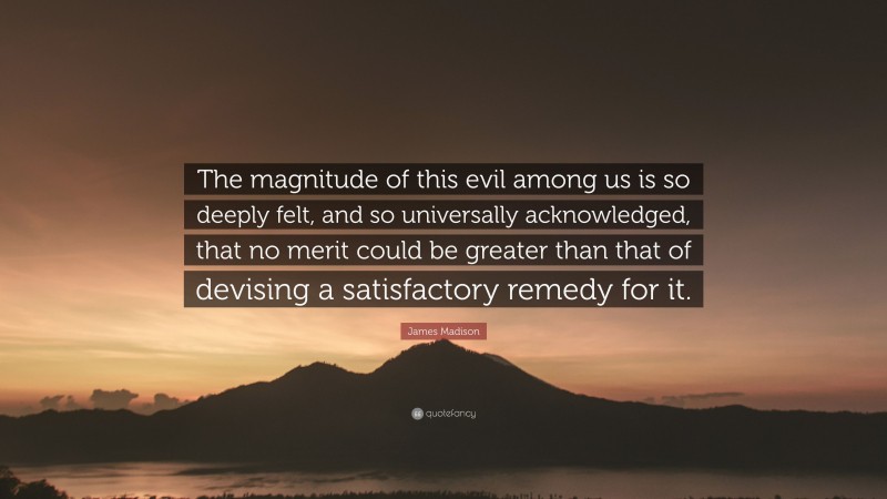 James Madison Quote: “The magnitude of this evil among us is so deeply felt, and so universally acknowledged, that no merit could be greater than that of devising a satisfactory remedy for it.”