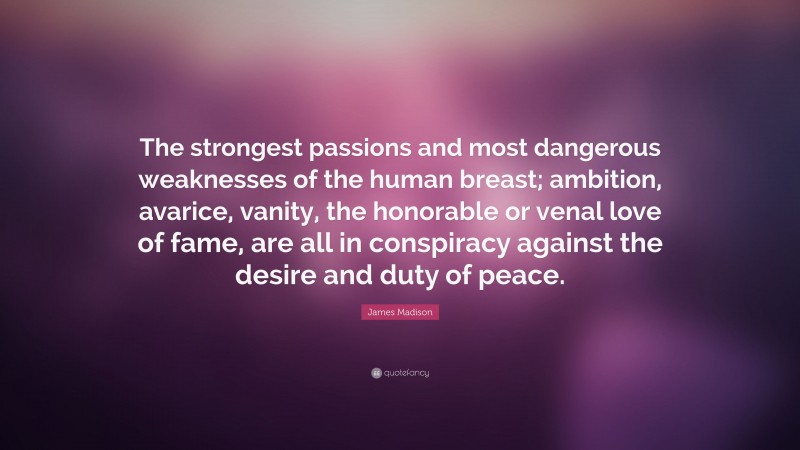James Madison Quote: “The strongest passions and most dangerous weaknesses of the human breast; ambition, avarice, vanity, the honorable or venal love of fame, are all in conspiracy against the desire and duty of peace.”