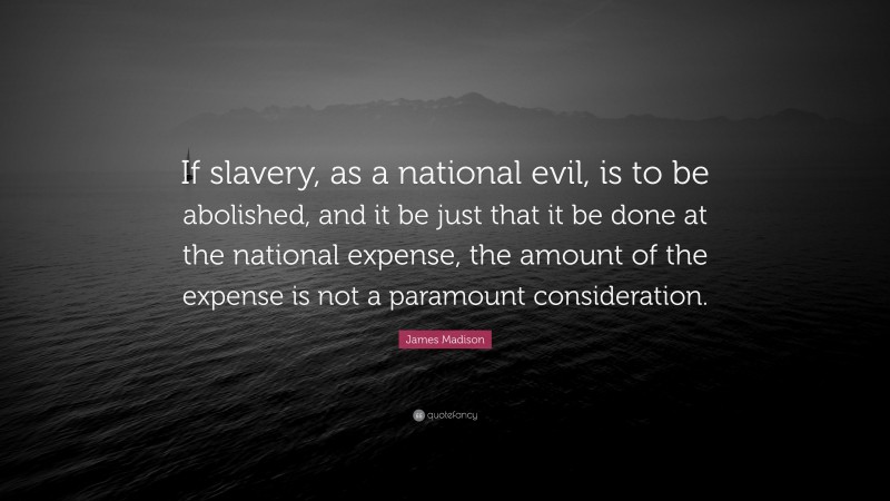 James Madison Quote: “If slavery, as a national evil, is to be abolished, and it be just that it be done at the national expense, the amount of the expense is not a paramount consideration.”