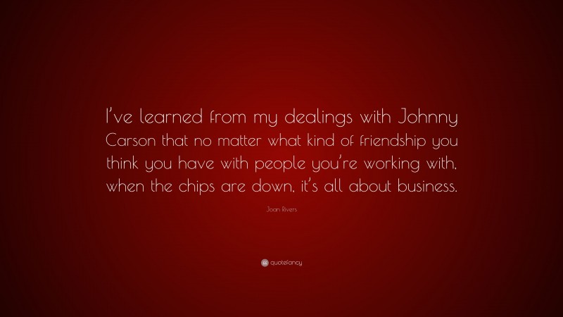 Joan Rivers Quote: “I’ve learned from my dealings with Johnny Carson that no matter what kind of friendship you think you have with people you’re working with, when the chips are down, it’s all about business.”