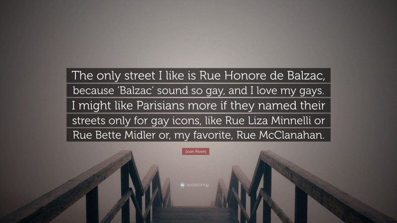 Joan Rivers Quote: “The only street I like is Rue Honore de Balzac, because ‘Balzac’ sound so gay, and I love my gays. I might like Parisians more if they named their streets only for gay icons, like Rue Liza Minnelli or Rue Bette Midler or, my favorite, Rue McClanahan.”