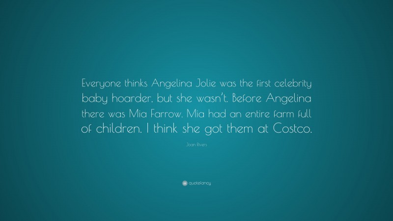 Joan Rivers Quote: “Everyone thinks Angelina Jolie was the first celebrity baby hoarder, but she wasn’t. Before Angelina there was Mia Farrow. Mia had an entire farm full of children. I think she got them at Costco.”