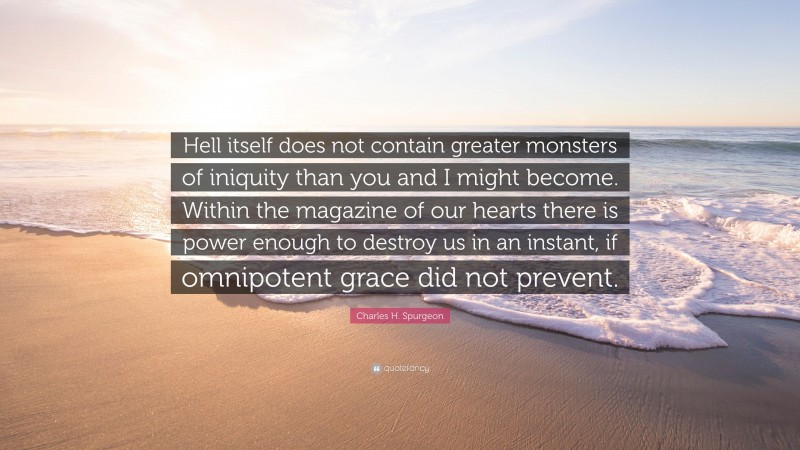 Charles H. Spurgeon Quote: “Hell itself does not contain greater monsters of iniquity than you and I might become. Within the magazine of our hearts there is power enough to destroy us in an instant, if omnipotent grace did not prevent.”