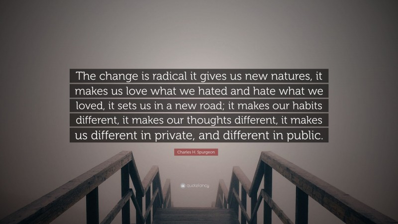 Charles H. Spurgeon Quote: “The change is radical it gives us new natures, it makes us love what we hated and hate what we loved, it sets us in a new road; it makes our habits different, it makes our thoughts different, it makes us different in private, and different in public.”
