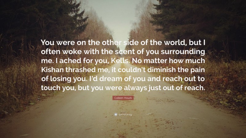 Colleen Houck Quote: “You were on the other side of the world, but I often woke with the scent of you surrounding me. I ached for you, Kells. No matter how much Kishan thrashed me, it couldn’t diminish the pain of losing you. I’d dream of you and reach out to touch you, but you were always just out of reach.”