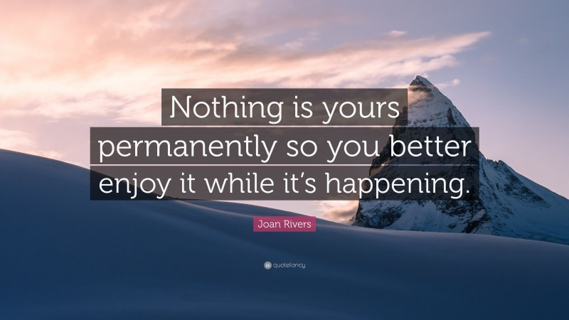 Joan Rivers Quote: “Nothing is yours permanently so you better enjoy it while it’s happening.”