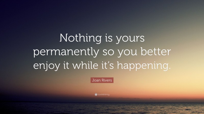 Joan Rivers Quote: “Nothing is yours permanently so you better enjoy it while it’s happening.”