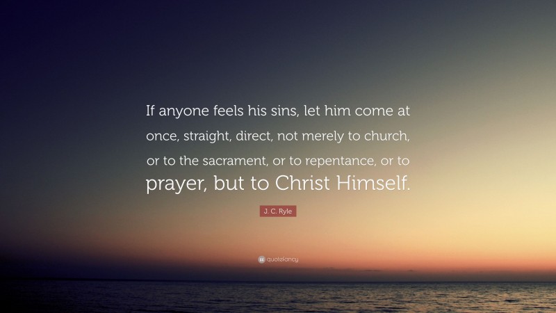 J. C. Ryle Quote: “If anyone feels his sins, let him come at once, straight, direct, not merely to church, or to the sacrament, or to repentance, or to prayer, but to Christ Himself.”