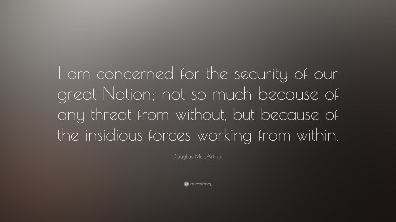 Douglas MacArthur Quote: “I am concerned for the security of our great Nation; not so much because of any threat from without, but because of the insidious forces working from within.”
