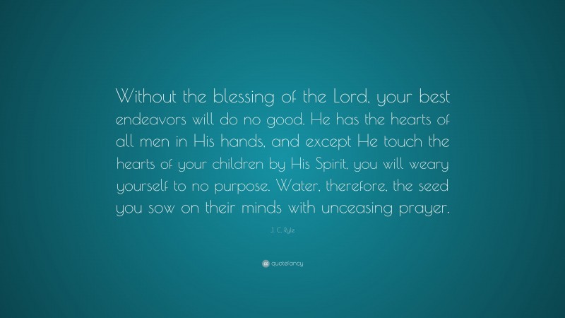 J. C. Ryle Quote: “Without the blessing of the Lord, your best endeavors will do no good. He has the hearts of all men in His hands, and except He touch the hearts of your children by His Spirit, you will weary yourself to no purpose. Water, therefore, the seed you sow on their minds with unceasing prayer.”