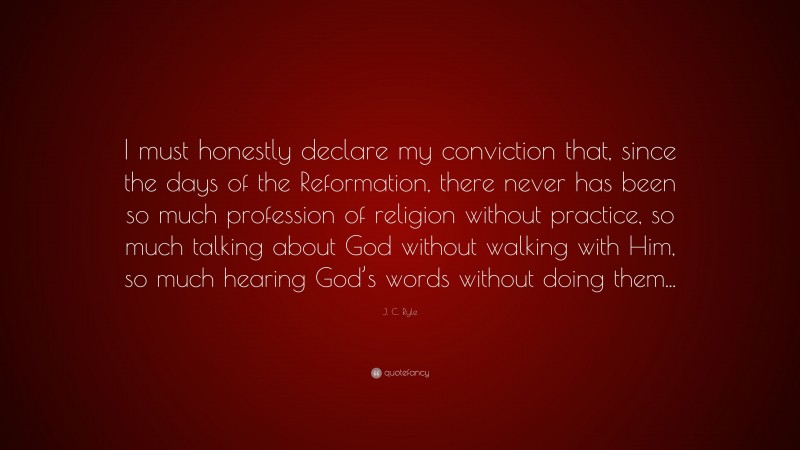 J. C. Ryle Quote: “I must honestly declare my conviction that, since the days of the Reformation, there never has been so much profession of religion without practice, so much talking about God without walking with Him, so much hearing God’s words without doing them...”