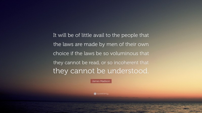 James Madison Quote: “It will be of little avail to the people that the laws are made by men of their own choice if the laws be so voluminous that they cannot be read, or so incoherent that they cannot be understood.”