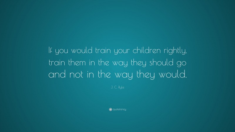 J. C. Ryle Quote: “If you would train your children rightly, train them in the way they should go and not in the way they would.”