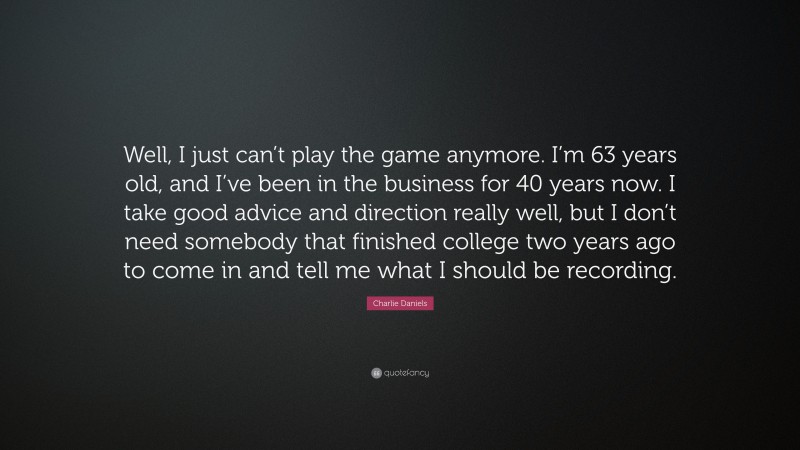 Charlie Daniels Quote: “Well, I just can’t play the game anymore. I’m 63 years old, and I’ve been in the business for 40 years now. I take good advice and direction really well, but I don’t need somebody that finished college two years ago to come in and tell me what I should be recording.”
