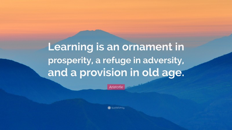 Learning is an ornament in prosperity, a refuge in adversity, and a provision in old age.