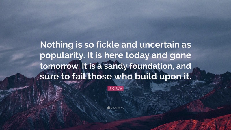 J. C. Ryle Quote: “Nothing is so fickle and uncertain as popularity. It is here today and gone tomorrow. It is a sandy foundation, and sure to fail those who build upon it.”