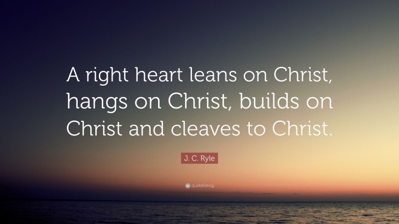 J. C. Ryle Quote: “A right heart leans on Christ, hangs on Christ, builds on Christ and cleaves to Christ.”