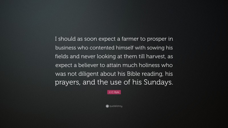 J. C. Ryle Quote: “I should as soon expect a farmer to prosper in business who contented himself with sowing his fields and never looking at them till harvest, as expect a believer to attain much holiness who was not diligent about his Bible reading, his prayers, and the use of his Sundays.”