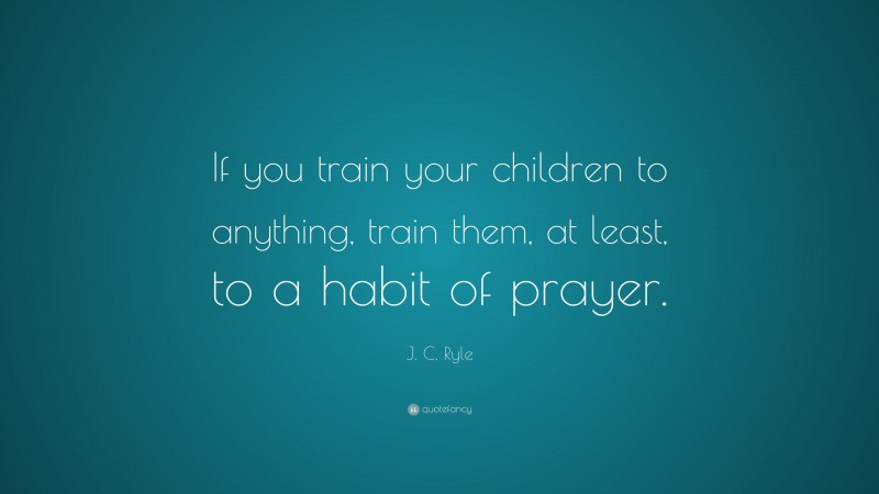 J. C. Ryle Quote: “If you train your children to anything, train them, at least, to a habit of prayer.”