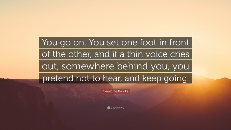 Geraldine  Brooks Quotes: “You go on. You set one foot in front of the other, and if a thin voice cries out, somewhere behind you, you pretend not to hear, and keep going.” — Geraldine Brooks