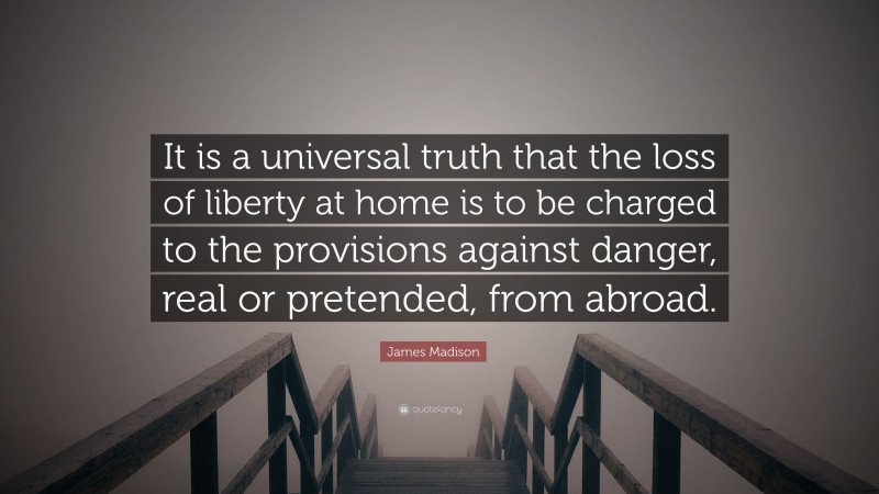 James Madison Quote: “It is a universal truth that the loss of liberty at home is to be charged to the provisions against danger, real or pretended, from abroad.”