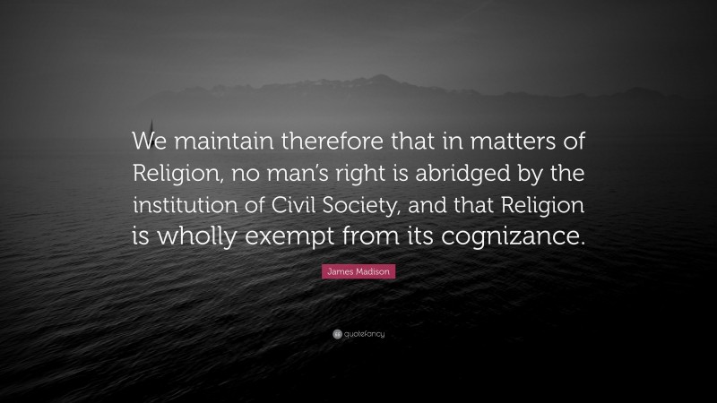 James Madison Quote: “We maintain therefore that in matters of Religion, no man’s right is abridged by the institution of Civil Society, and that Religion is wholly exempt from its cognizance.”