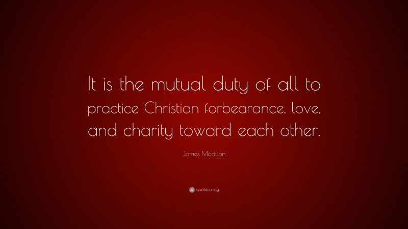 James Madison Quote: “It is the mutual duty of all to practice Christian forbearance, love, and charity toward each other.”